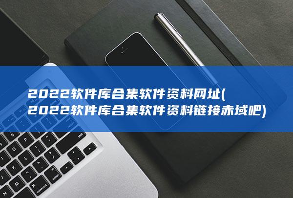 2022软件库合集软件资料链接赤域吧