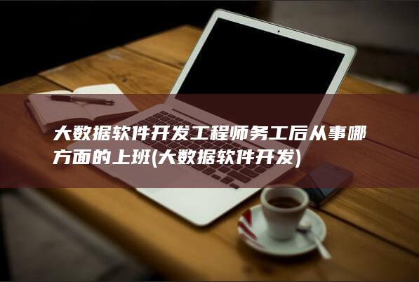 大数据软件开发工程师务工后从事哪方面的上班