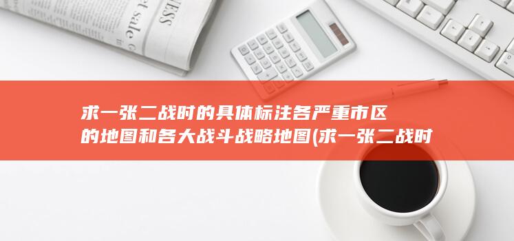 求一张二战时的具体标注各严重市区的地图和各大战斗战略地图