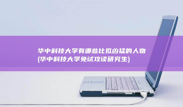 华中科技大学有哪些比拟凶猛的人物