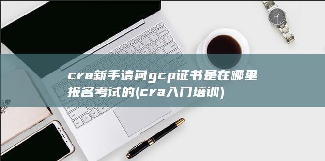 cra新手请问gcp证书是在哪里报名考试的