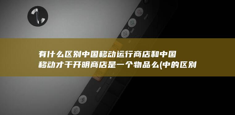 中国移动运行商店和中国移动才干开明商店是一个物品么