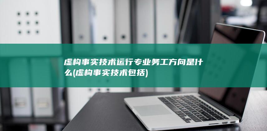 虚构事实技术运行专业务工方向是什么