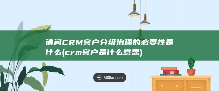 CRM客户分级治理的必要性是什么