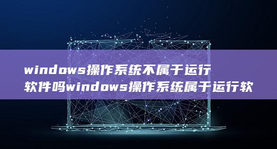 windows操作系统不属于运行软件吗windows操作系统属于运行软件吗