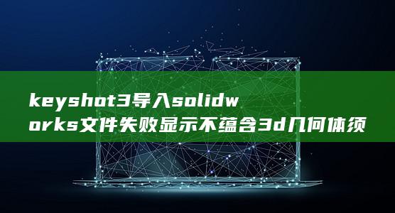 keyshot3导入solidworks文件失败显示不蕴含3d几何体须要从建模系统导出多边形数据是什么意思