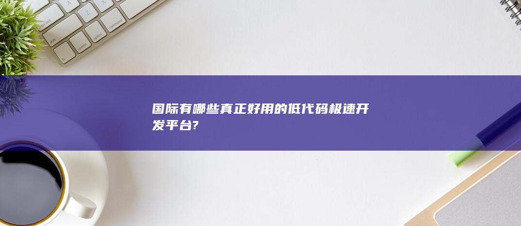 国际有哪些真正好用的低代码极速开发平台?